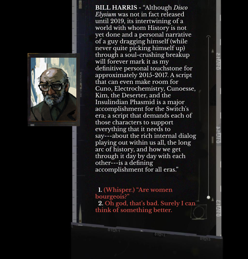 a mockup of the Disco Elysium converastion interface features a character named 'Bill Harris' saying the following: “Although Disco Elysium was not in fact released until 2019, its intertwining of a world with whom History is not yet done and a personal narrative of a guy dragging himself (while never quite picking himself up) through a soul-crushing breakup will forever mark it as my definitive personal touchstone for approximately 2015-2017. A script that can even make room for Cuno, Electrochemistry, Cunoesse, Kim, the Deserter, and the Insulindian Phasmid is a major accomplishment for the Switch's era; a script that demands each of those characters to support everything that it needs to say---about the rich internal dialog playing out within us all, the long arc of history, and how we get through it day by day with each other---is a defining accomplishment for all eras.” Below his text two dialog options are available: '1. (Whisper.) “Are women bourgeois?”' and 
  '2. Oh god, that’s bad. Surely I can think of something better.'